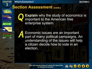 Section Assessment (cont.)
Explain why the study of economics is
important to the American free
enterprise system.
Economic issues are an important
part of many political campaigns. An
understanding of the issues will help
a citizen decide how to vote in an
election.

Click the mouse button or press the Space Bar
to display the answer.

 