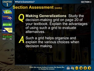 Section Assessment (cont.)
Making Generalizations Study the
decision-making grid on page 20 of
your textbook. Explain the advantages
of using such a grid to evaluate
alternatives.
Such a grid helps organize and
explain the various choices when
decision making.

Click the mouse button or press the Space Bar
to display the answer.

 