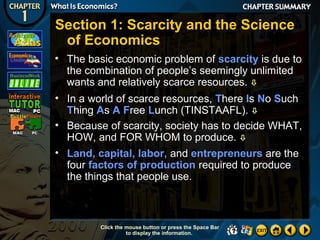 Section 1: Scarcity and the Science
of Economics
• The basic economic problem of scarcity is due to
the combination of people’s seemingly unlimited
wants and relatively scarce resources. 
• In a world of scarce resources, There Is No Such
Thing As A Free Lunch (TINSTAAFL). 
• Because of scarcity, society has to decide WHAT,
HOW, and FOR WHOM to produce. 
• Land, capital, labor, and entrepreneurs are the
four factors of production required to produce
the things that people use.

Click the mouse button or press the Space Bar
to display the information.

 