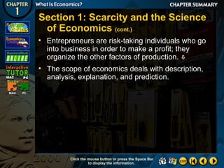 Section 1: Scarcity and the Science
of Economics (cont.)
• Entrepreneurs are risk-taking individuals who go
into business in order to make a profit; they
organize the other factors of production. 
• The scope of economics deals with description,
analysis, explanation, and prediction.

Click the mouse button or press the Space Bar
to display the information.

 