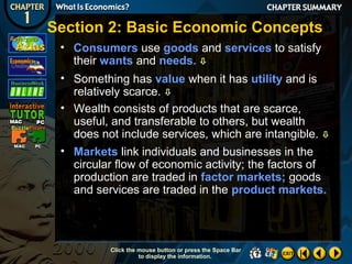 Section 2: Basic Economic Concepts
• Consumers use goods and services to satisfy
their wants and needs. 
• Something has value when it has utility and is
relatively scarce. 
• Wealth consists of products that are scarce,
useful, and transferable to others, but wealth
does not include services, which are intangible. 
• Markets link individuals and businesses in the
circular flow of economic activity; the factors of
production are traded in factor markets; goods
and services are traded in the product markets.

Click the mouse button or press the Space Bar
to display the information.

 