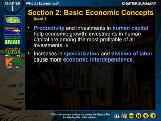 Section 2: Basic Economic Concepts
(cont.)

• Productivity and investments in human capital
help economic growth; investments in human
capital are among the most profitable of all
investments. 
• Increases in specialization and division of labor
cause more economic interdependence.

Click the mouse button or press the Space Bar
to display the information.

 