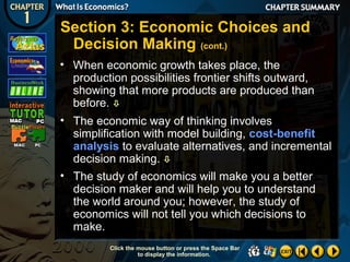Section 3: Economic Choices and
Decision Making (cont.)
• When economic growth takes place, the
production possibilities frontier shifts outward,
showing that more products are produced than
before. 
• The economic way of thinking involves
simplification with model building, cost-benefit
analysis to evaluate alternatives, and incremental
decision making. 
• The study of economics will make you a better
decision maker and will help you to understand
the world around you; however, the study of
economics will not tell you which decisions to
make.
Click the mouse button or press the Space Bar
to display the information.

 