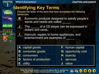 Identifying Key Terms
Choose the letter of the term that best completes the following
sentences.

B
___ Economic products designed to satisfy people’s
wants and needs are called _____ .
J
___ The _____ of a CD player can be expressed in
dollars and cents.
I
___ Haircuts, repairs to home appliances, and
entertainment are examples of _____ .
A.
B.
C.
D.
E.

capital goods
consumer goods
consumers
factors of production
utility

F.
G.
H.
I.
J.

human capital
opportunity cost
scarcity
services
value

Click the mouse button or press the Space Bar to display the
answer. The Chapter Assessment is on pages 28–29.

 