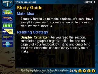 Study Guide
Main Idea
Scarcity forces us to make choices. We can’t have
everything we want, so we are forced to choose
what we want most. 

Reading Strategy
Graphic Organizer As you read the section,
complete a graphic organizer like the one on
page 5 of your textbook by listing and describing
the three economic choices every society must
make.

Click the mouse button or press the Space Bar to display the
information. Section 1 begins on page 5 of your textbook.

 