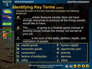 Identifying Key Terms (cont.)
Choose the letter of the term that best completes the following
sentences.

H
___

_____ arises because society does not have
enough resources to produce all the things people
would like to have.

G
___ The _____ of going to a football game instead of
working would include the money not earned at
your job.
F
___ _____ is the sum of the skills, abilities, health, and
motivation of people.
A. capital goods
F. human capital
B. consumer goods
G. opportunity cost
C. consumers
H. scarcity
D. factors of production
I. services
E. utility
J. value
Click the mouse button or press the Space Bar
to display the answer.

 