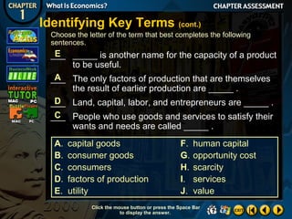 Identifying Key Terms (cont.)
Choose the letter of the term that best completes the following
sentences.

E
___ _____ is another name for the capacity of a product
to be useful.
A
___ The only factors of production that are themselves
the result of earlier production are _____ .
D
___ Land, capital, labor, and entrepreneurs are _____ .
C
___ People who use goods and services to satisfy their
wants and needs are called _____ .
A.
B.
C.
D.
E.

capital goods
consumer goods
consumers
factors of production
utility

F.
G.
H.
I.
J.

human capital
opportunity cost
scarcity
services
value

Click the mouse button or press the Space Bar
to display the answer.

 