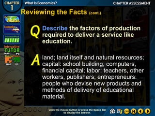Reviewing the Facts (cont.)
Describe the factors of production
required to deliver a service like
education.
land; land itself and natural resources;
capital: school building, computers,
financial capital; labor: teachers, other
workers, publishers; entrepreneurs:
people who devise new products and
methods of delivery of educational
material.
Click the mouse button or press the Space Bar
to display the answer.

 