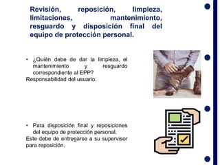 • ¿Quién debe de dar la limpieza, el
mantenimiento y resguardo
correspondiente al EPP?
Responsabilidad del usuario.
• Para disposición final y reposiciones
del equipo de protección personal.
Este debe de entregarse a su supervisor
para reposición.
Revisión, reposición, limpieza,
limitaciones, mantenimiento,
resguardo y disposición final del
equipo de protección personal.
 