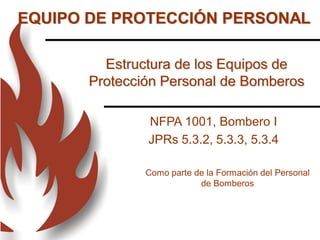 Estructura de los Equipos de
Protección Personal de Bomberos
Como parte de la Formación del Personal
de Bomberos
NFPA 1001, Bombero I
JPRs 5.3.2, 5.3.3, 5.3.4
EQUIPO DE PROTECCIÓN PERSONAL
 