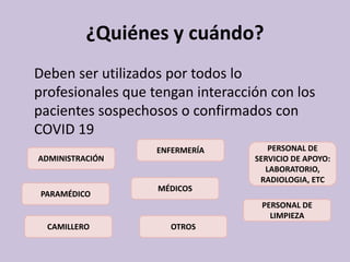 ¿Quiénes y cuándo?
Deben ser utilizados por todos lo
profesionales que tengan interacción con los
pacientes sospechosos o confirmados con
COVID 19
ADMINISTRACIÓN
PERSONAL DE
SERVICIO DE APOYO:
LABORATORIO,
RADIOLOGIA, ETC
MÉDICOS
PERSONAL DE
LIMPIEZA
ENFERMERÍA
CAMILLERO
PARAMÉDICO
OTROS
 