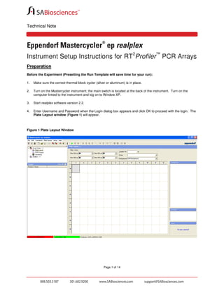 Technical Note

®

Eppendorf Mastercycler ep realplex
Instrument Setup Instructions for RT2Profiler™ PCR Arrays
Preparation
Before the Experiment (Presetting the Run Template will save time for your run):
1.

Make sure the correct thermal block cycler (silver or aluminum) is in place.

2.

Turn on the Mastercycler instrument; the main switch is located at the back of the instrument. Turn on the
computer linked to the instrument and log on to Window XP.

3.

Start realplex software version 2.2.

4.

Enter Username and Password when the Login dialog box appears and click OK to proceed with the login. The
Plate Layout window (Figure 1) will appear.

Figure 1 Plate Layout Window

Page 1 of 14

 