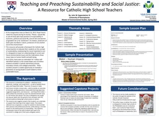 Teaching and Preaching Sustainability and Social Justice:
A Resource for Catholic High School Teachers
By: John W. Eppensteiner III
University of Pennsylvania
Master of Environmental Studies, Spring 2015
Primary Reader:
James R. Hagan, Ph.D., P.E.
Advisor & Lecturer, Master of Environmental Studies
Secondary Reader:
Dan Misleh
Executive Director, Catholic Climate Covenant
Thematic Areas Sample Lesson PlanOverview
Lesson 10: Corporate Responsibility
Grade Level: 11-12 Class Size: Approx. 20 students
Time: 50 minutes Setting: Classroom
Background Information:
• Business and industry have a significant impact on sustainability and we as consumers of their products and services are
indirectly responsible for these impacts. However, we as consumers and investors can demand that companies improve
their sustainability performance. By becoming more transparent, setting ambitious goals, and incorporating sustainability
concepts into their operations, businesses can help develop a more sustainable and socially just world.
Guiding Questions:
• How can business and industry help create a more sustainable world?
Learning Objectives: As a result of this lesson, students will be able to...
• Describe the three components of Triple Bottom Line accounting.
• Describe three examples of negative environmental impacts and two examples of social impacts by business and industry.
• Describe why companies should factor sustainability into their business (i.e., the risk/opportunity lens).
• Describe two examples of commitments that companies have made to being more sustainable.
• Describe two concepts companies can implement to become more sustainable.
Vocabulary:
• Triple Bottom Line
• Corporate Social Responsibility
• Industrial Ecology
• Life Cycle Assessment (LCA)
• Design for Environment and Sustainability (DfES)
Personal Exploration Questions:
• Am I supporting any companies through my patronage that are not operating sustainably?
Suggested Assignments
Activity / Homework
• Identify products and/or services that you use on a daily basis that you feel you “could not live without.” Investigate the
sustainability record of these companies. Do they produce an annual sustainability report? Do they report their
performance to any third-party sustainability evaluators? What opportunities exist for these companies to improve their
sustainability performance?
Capstone
• Investigate a business and report on their sustainability performance. Benchmark their sustainability performance
compared to top performers in their industry. Identify opportunities for them to incorporate concepts like industrial ecology
and design for environment and sustainability into their operations. If a business or industry does not report their
sustainability performance discuss why not, and develop a business case as to why they should.
Lesson 7: Consumption & Waste
• Conduct a waste audit of your school for one month. What
percentage of the materials are recycled, composted, or landfilled?
Develop a plan to reduce the percentage of waste that is landfilled.
How can you make your plan permanent?
Lesson 9: Ecosystem Services
• Identify an ecosystem in your area and develop a plan to quantify the
services that ecosystem provides. Consider the four core services as
part of your evaluation: supporting; regulating; supporting; and
cultural services. What risks does this ecosystem face, now and into
the future? What could be done to invest in the protection of this
ecosystem?
• At his inauguration mass on March 19, 2013, Pope Francis
made this request during his homily: “Please, I would like
to ask all those who have positions of responsibility in
economic, political and social life, and all men and women
of goodwill: let us be “protectors” of creation, protectors of
God’s plan inscribed in nature, protectors of one another
and of the environment.”
• This resource will provide a framework for Catholic high
school teachers to educate their students on the concept
of sustainability, emphasizing the moral imperative to act.
It is designed to impart an understanding of current and
future environmental issues and the implications those
issues have on human health and well-being.
• As of 2014, there were an estimated 76.7 million self-
identified Catholics in the United States and 2.8 million
students enrolled in Catholic elementary schools,
secondary schools, and college/universities. These
numbers present a sizable opportunity to motivate a
generation of young people to work toward a more
sustainable future.
Lesson 8 – Biodiversity
Lesson 9 – Ecological Economics
Lesson 10 – Corporate Responsibility
Lesson 11 – Professional Speaker
Lesson 12 – Taking Action
Lesson 13 – Effective Communications
Lesson 14 – Innovations &
Future Considerations
Lesson 15 – Capstone Presentations
Lesson 1 – Course Introduction
Lesson 2 – Global Changes
Lesson 3 – Catholicism &
Sustainability
Lesson 4 – Water
Lesson 5 – Food Systems
Lesson 6 – Energy Systems
Lesson 7 – Consumption & Waste
Sample Presentation
Future ConsiderationsSuggested Capstone Projects
• The resource we be made available to
the public through the website of the
Catholic Climate Covenant
(http://catholicclimatecovenant.org/)
• The author hopes to deliver the course
as designed to Catholic high schools in
the Philadelphia area on a voluntary
basis – just in time for Pope Francis’
encyclical on the environment and his
visit to Philadelphia in September 2015.
The Approach
• The resource is comprised of a syllabus – detailing course
objectives, readings, and assignments – as well as weekly lesson
plans and PowerPoint slides. There are 15 lessons in total.
• Each lesson includes a lesson plan – which provides an overview
of the topic, guiding questions, measurable learning objectives,
suggested assignments, and resources – and PowerPoint slides –
which allows the presenter to cover the selected thematic area
in a 50 minute class period. The class is designed to be taught
one day per week over the period of one semester, with the
primary audience being high school juniors or seniors.
• The resource also suggests projects that students can undertake
to support their learning of the subject matter. The project,
referred to as a Capstone, is a way for students to demonstrate
their passions and professional promise, while having a concrete
impact on the advancement of sustainability. The Capstone
incorporates many of the skills students will need to be
successful in college and in their post-collegiate careers.
Pope Francis on the cover of Rolling Stone Magazine.
Stefano Spaziani. February 13, 2014
 