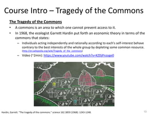 Course Intro – Tragedy of the Commons
The Tragedy of the Commons
• A commons is an area to which one cannot prevent access to it.
• In 1968, the ecologist Garrett Hardin put forth an economic theory in terms of the
commons that states:
– Individuals acting independently and rationally according to each's self-interest behave
contrary to the best interests of the whole group by depleting some common resource.
(http://en.wikipedia.org/wiki/Tragedy_of_the_commons)
– Video (~2min): https://www.youtube.com/watch?v=KZDjPnzoge0
10Hardin, Garrett. "The tragedy of the commons." science 162.3859 (1968): 1243-1248.
 