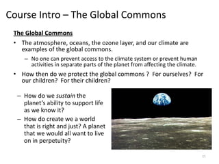 Course Intro – The Global Commons
The Global Commons
• The atmosphere, oceans, the ozone layer, and our climate are
examples of the global commons.
– No one can prevent access to the climate system or prevent human
activities in separate parts of the planet from affecting the climate.
• How then do we protect the global commons ? For ourselves? For
our children? For their children?
11
– How do we sustain the
planet’s ability to support life
as we know it?
– How do create we a world
that is right and just? A planet
that we would all want to live
on in perpetuity?
 