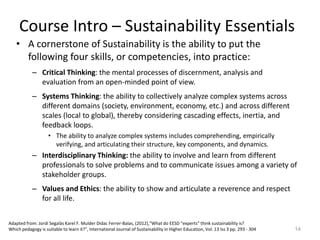 • A cornerstone of Sustainability is the ability to put the
following four skills, or competencies, into practice:
– Critical Thinking: the mental processes of discernment, analysis and
evaluation from an open-minded point of view.
– Systems Thinking: the ability to collectively analyze complex systems across
different domains (society, environment, economy, etc.) and across different
scales (local to global), thereby considering cascading effects, inertia, and
feedback loops.
• The ability to analyze complex systems includes comprehending, empirically
verifying, and articulating their structure, key components, and dynamics.
– Interdisciplinary Thinking: the ability to involve and learn from different
professionals to solve problems and to communicate issues among a variety of
stakeholder groups.
– Values and Ethics: the ability to show and articulate a reverence and respect
for all life.
14
Course Intro – Sustainability Essentials
Adapted from: Jordi Segalàs Karel F. Mulder Didac Ferrer-Balas, (2012),"What do EESD “experts” think sustainability is?
Which pedagogy is suitable to learn it?", International Journal of Sustainability in Higher Education, Vol. 13 Iss 3 pp. 293 - 304
 