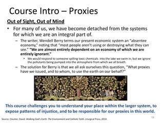 Course Intro – Proxies
Out of Sight, Out of Mind
• For many of us, we have become detached from the systems
for which we are an integral part of.
– The writer, Wendell Berry terms our present economic system an “absentee
economy,” noting that “most people aren’t using or destroying what they can
see.” “We are almost entirely dependent on an economy of which we are
entirely ignorant.”
• We would respond to someone spilling toxic chemicals into the lake we swim in, but we ignore
the pollutants being pumped into the atmosphere from which we all breath.
– The solution for Berry is that we all ask ourselves this question, “What proxies
have we issued, and to whom, to use the earth on our behalf?”
16
This course challenges you to understand your place within the larger system, to
expose patterns of injustice, and to be responsible for our proxies in this world.
Source: Cloutier, David. Walking God's Earth: The Environment and Catholic Faith. Liturgical Press, 2014.
 
