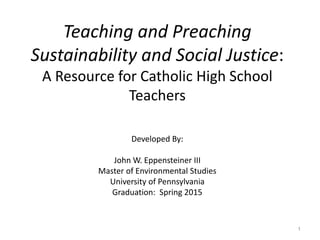 Teaching and Preaching
Sustainability and Social Justice:
A Resource for Catholic High School
Teachers
Developed By:
John W. Eppensteiner III
Master of Environmental Studies
University of Pennsylvania
Graduation: Spring 2015
1
 