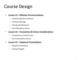Course Design
• Lesson 13 – Effective Communications
– Understanding Your Audience
– Crafting a Message
– Dealing with Skepticism
– From Message to Action
• Lesson 14 – Innovations & Future Considerations
– Innovations by Thematic Area
– Our Sustainability Journey
• Lesson 15 – Capstone Presentations
– Student Presentations
– Closing Thoughts
7
 