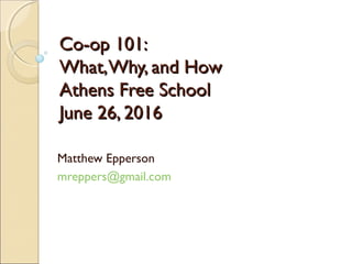 Co-op 101:Co-op 101:
What,Why, and HowWhat,Why, and How
Athens Free SchoolAthens Free School
June 26, 2016June 26, 2016
Matthew Epperson
mreppers@gmail.com
 