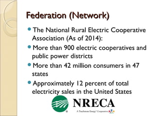 Federation (Network)Federation (Network)
The National Rural Electric Cooperative
Association (As of 2014):
More than 900 electric cooperatives and
public power districts
More than 42 million consumers in 47
states
Approximately 12 percent of total
electricity sales in the United States
 