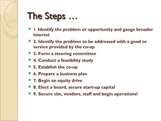 The Steps …The Steps …
 1. Identify the problem or opportunity and gauge broader
interest
 2. Identify the problem to be addressed with a good or
service provided by the co-op
 3. Form a steering committee
 4. Conduct a feasibility study
 5. Establish the co-op
 6. Prepare a business plan
 7. Begin an equity drive
 8. Elect a board, secure start-up capital
 9. Secure site, vendors, staff and begin operations!
 