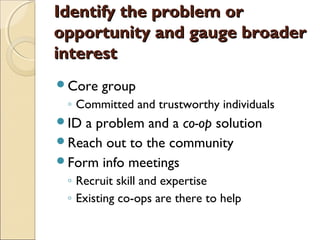 Identify the problem orIdentify the problem or
opportunity and gauge broaderopportunity and gauge broader
interestinterest
Core group
◦ Committed and trustworthy individuals
ID a problem and a co-op solution
Reach out to the community
Form info meetings
◦ Recruit skill and expertise
◦ Existing co-ops are there to help
 