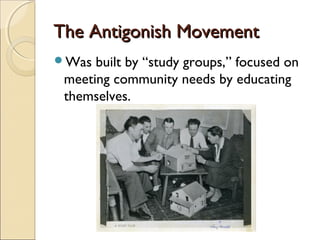 The Antigonish MovementThe Antigonish Movement
Was built by “study groups,” focused on
meeting community needs by educating
themselves.
 