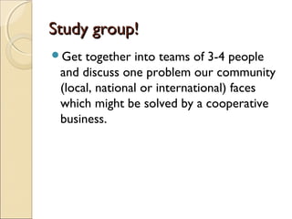 Study group!Study group!
Get together into teams of 3-4 people
and discuss one problem our community
(local, national or international) faces
which might be solved by a cooperative
business.
 