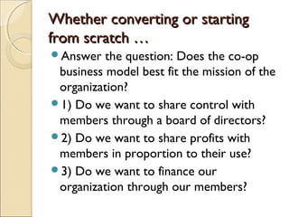 Whether converting or startingWhether converting or starting
from scratch …from scratch …
Answer the question: Does the co-op
business model best fit the mission of the
organization?
1) Do we want to share control with
members through a board of directors?
2) Do we want to share profits with
members in proportion to their use?
3) Do we want to finance our
organization through our members?
 