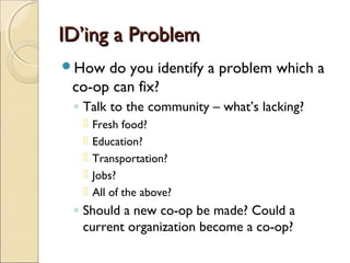 ID’ing a ProblemID’ing a Problem
How do you identify a problem which a
co-op can fix?
◦ Talk to the community – what’s lacking?
 Fresh food?
 Education?
 Transportation?
 Jobs?
 All of the above?
◦ Should a new co-op be made? Could a
current organization become a co-op?
 