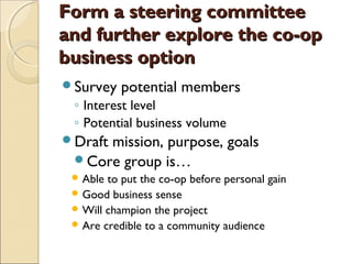 Form a steering committeeForm a steering committee
and further explore the co-opand further explore the co-op
business optionbusiness option
Survey potential members
◦ Interest level
◦ Potential business volume
Draft mission, purpose, goals
Core group is…
 Able to put the co-op before personal gain
 Good business sense
 Will champion the project
 Are credible to a community audience
 