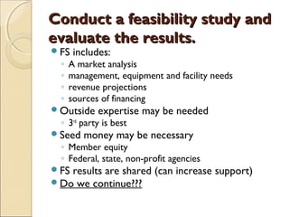 Conduct a feasibility study andConduct a feasibility study and
evaluate the results.evaluate the results.
FS includes:
◦ A market analysis
◦ management, equipment and facility needs
◦ revenue projections
◦ sources of financing
Outside expertise may be needed
◦ 3rd
party is best
Seed money may be necessary
◦ Member equity
◦ Federal, state, non-profit agencies
FS results are shared (can increase support)
Do we continue???
 