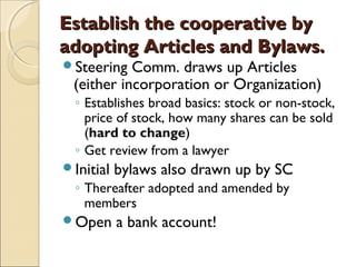 Establish the cooperative byEstablish the cooperative by
adopting Articles and Bylaws.adopting Articles and Bylaws.
Steering Comm. draws up Articles
(either incorporation or Organization)
◦ Establishes broad basics: stock or non-stock,
price of stock, how many shares can be sold
(hard to change)
◦ Get review from a lawyer
Initial bylaws also drawn up by SC
◦ Thereafter adopted and amended by
members
Open a bank account!
 