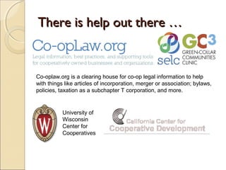There is help out there …There is help out there …
Co-oplaw.org is a clearing house for co-op legal information to help
with things like articles of incorporation, merger or association; bylaws,
policies, taxation as a subchapter T corporation, and more.
University of
Wisconsin
Center for
Cooperatives
 