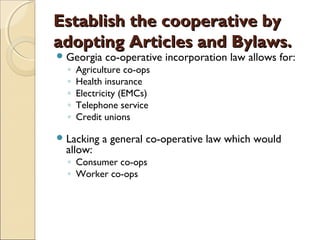 Establish the cooperative byEstablish the cooperative by
adopting Articles and Bylaws.adopting Articles and Bylaws.
Georgia co-operative incorporation law allows for:
◦ Agriculture co-ops
◦ Health insurance
◦ Electricity (EMCs)
◦ Telephone service
◦ Credit unions
Lacking a general co-operative law which would
allow:
◦ Consumer co-ops
◦ Worker co-ops
 