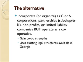 The alternativeThe alternative
Incorporate (or organize) as C or S
corporations, partnerships (subchapter
K), non-profits, or limited liability
companies BUT operate as a co-
operative.
◦ Gain co-op strengths
◦ Uses existing legal structures available in
Georgia
 