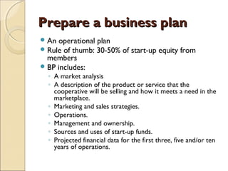 Prepare a business planPrepare a business plan
An operational plan
Rule of thumb: 30-50% of start-up equity from
members
BP includes:
◦ A market analysis
◦ A description of the product or service that the
cooperative will be selling and how it meets a need in the
marketplace.
◦ Marketing and sales strategies.
◦ Operations.
◦ Management and ownership.
◦ Sources and uses of start-up funds.
◦ Projected financial data for the first three, five and/or ten
years of operations.
 