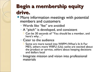 Begin a membership equityBegin a membership equity
drive.drive.
More information meetings with potential
members and customers
◦ Words like “fee” are avoided
◦ A “pitch” is developed, and consistent
 Can be 30 seconds of “You should be a member, and
here’s why…”
◦ Cater to the audience
 Some are more tuned into WIIFM (What’s In It For
ME?), others more WIIFU (Us); some are excited about
the product or service, others about keeping decisions
and dollars local
◦ Integrate mission and vision into professional
materials
 