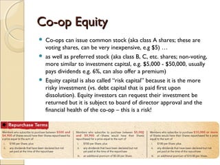 Co-op EquityCo-op Equity
 Co-ops can issue common stock (aka class A shares; these are
voting shares, can be very inexpensive, e.g $5) …
 as well as preferred stock (aka class B, C, etc. shares; non-voting,
more similar to investment capital, e.g. $5,000 - $50,000, usually
pays dividends e.g. 6%, can also offer a premium)
 Equity capital is also called “risk capital” because it is the more
risky investment (vs. debt capital that is paid first upon
dissolution). Equity investors can request their investment be
returned but it is subject to board of director approval and the
financial health of the co-op – this is a risk!
 
