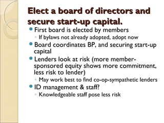 Elect a board of directors andElect a board of directors and
secure start-up capital.secure start-up capital.
First board is elected by members
◦ If bylaws not already adopted, adopt now
Board coordinates BP, and securing start-up
capital
Lenders look at risk (more member-
sponsored equity shows more commitment,
less risk to lender)
◦ May work best to find co-op-sympathetic lenders
ID management & staff?
◦ Knowledgeable staff pose less risk
 