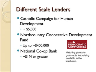 Different Scale LendersDifferent Scale Lenders
Catholic Campaign for Human
Development
◦ ~ $5,000
Northcountry Cooperative Development
Fund
◦ Up to ~$400,000
National Co-op Bank
◦ ~$1M or greater
Matching grants to
grassroots fundraising
available in the
southeast.
 