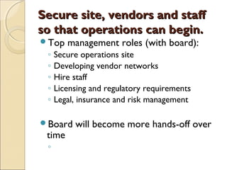 Secure site, vendors and staffSecure site, vendors and staff
so that operations can begin.so that operations can begin.
Top management roles (with board):
◦ Secure operations site
◦ Developing vendor networks
◦ Hire staff
◦ Licensing and regulatory requirements
◦ Legal, insurance and risk management
Board will become more hands-off over
time
◦
 