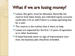 What if we are losing money?What if we are losing money?
 Losses, like gains, must be allocated. Generally the
reserve fund takes losses, but individual equity accounts
could take a hit as well if there is a steep operating loss
for a year.
 The reserve is the cushion that is there to help.
 Losses are expected for the first 1-3 years of operation
as in other businesses.
 If initial financials show no sign of improvement over
time, the business plan should be amended.
 
