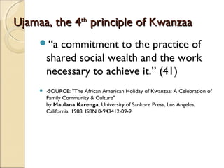 Ujamaa, the 4Ujamaa, the 4thth
principle of Kwanzaaprinciple of Kwanzaa
“a commitment to the practice of
shared social wealth and the work
necessary to achieve it.” (41)
 -SOURCE: "The African American Holiday of Kwanzaa: A Celebration of
Family Community & Culture" 
by Maulana Karenga, University of Sankore Press, Los Angeles,
California, 1988, ISBN 0-943412-09-9
 