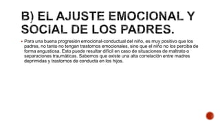  Para una buena progresión emocional-conductual del niño, es muy positivo que los
padres, no tanto no tengan trastornos emocionales, sino que el niño no los perciba de
forma angustiosa. Esto puede resultar difícil en caso de situaciones de maltrato o
separaciones traumáticas. Sabemos que existe una alta correlación entre madres
deprimidas y trastornos de conducta en los hijos.
 