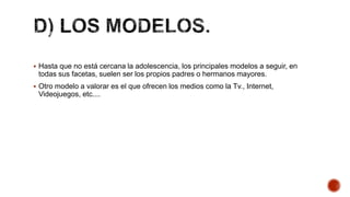  Hasta que no está cercana la adolescencia, los principales modelos a seguir, en
todas sus facetas, suelen ser los propios padres o hermanos mayores.
 Otro modelo a valorar es el que ofrecen los medios como la Tv., Internet,
Videojuegos, etc....
 