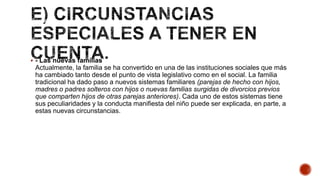  - Las nuevas familias
Actualmente, la familia se ha convertido en una de las instituciones sociales que más
ha cambiado tanto desde el punto de vista legislativo como en el social. La familia
tradicional ha dado paso a nuevos sistemas familiares (parejas de hecho con hijos,
madres o padres solteros con hijos o nuevas familias surgidas de divorcios previos
que comparten hijos de otras parejas anteriores). Cada uno de estos sistemas tiene
sus peculiaridades y la conducta manifiesta del niño puede ser explicada, en parte, a
estas nuevas circunstancias.
 