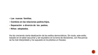 Las nuevas familias.
 Cambios en las relaciones padres-hijos.
 Separación o divorcio de los padres.
 Niños adoptados.
Ha ido creciendo cierta idealización de los estilos democráticos. Sin duda, este estilo,
basado en el saber escuchar y ser equitativo en la toma de decisiones, con frecuencia
se ha mal interpretado y ha supuesto en la práctica un fracaso.
 