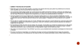  SUMEN Y PAUTAS DE ACTUACIÓN:
 Está claro que no hay dos niños iguales y, por tanto, las mejores técnicas para paliar los problemas de conducta
serán aquellas que nos funcionen bien en cada caso o niño.
 Las conductas inadecuadas pueden ser consecuencia de multitud de factores (internos, externos). Es habitual que
se presente algunas de ellas dentro del ciclo evolutivo "normal", pero hay que consultar al profesional cuando estas
son de mayor frecuencia o magnitud de lo esperado por su edad o son perseverantes en el tiempo.
 Un buen predictor de la poca incidencia de conductas inadecuadas en un niño es el haber establecido un buen
vínculo afectivo con sus padres. Ello pasa por dedicar más tiempo juntos desde edades muy tempranas. El juego es
un elemento esencial. Recomendamos la lectura de nuestra página: Trabajando el vínculo afectivo con nuestros
hijos.
 No tan sólo es cuestión de estar más con el niño. Préstele mayor atención cuando efectúe las conductas adecuadas
y exprésele su satisfacción verbalmente. Igualmente, trate de no dársela cuando presente episodios de rabietas o
exigencias de caprichos.
 Es importante el estilo educativo de los padres. En concreto, aquel estilo que combina la existencia de un alto grado
de vinculo afectivo pero con un nivel de control sobre hábitos y conductas adecuados. Se desaconsejan modelos
totalmente autoritarios o que, contrariamente, no desempeñen ningún control sobre sus hijos.
 Hay niños con temperamentos "más difíciles" que otros y que probablemente necesitarán estrategias de intervención
a medida.
 El crecer en entornos marginales o en colectivos de riesgo aumenta considerablemente el riesgo de presentar
conductas disruptivas en la adolescencia. De todas formas, los modelos parentales, serán el factor determinante.

 